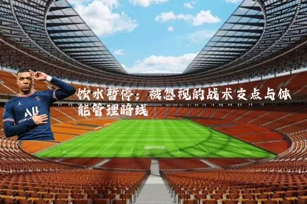 饮水暂停:被忽视的战术支点与体能管理暗线