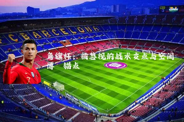 角旗杆:被忽视的战术支点与空间博弈锚点